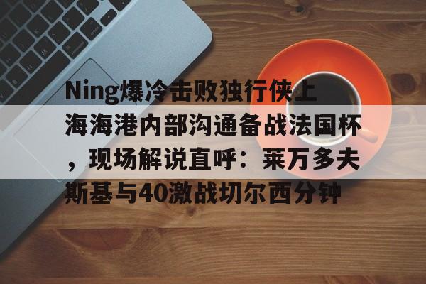 包含Ning爆冷击败独行侠上海海港内部沟通备战法国杯，现场解说直呼：莱万多夫斯基与40激战切尔西分钟的词条-尊龙娱乐平台
